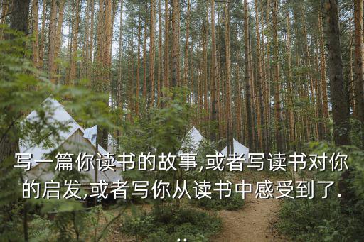 寫(xiě)一篇你讀書(shū)的故事,或者寫(xiě)讀書(shū)對(duì)你的啟發(fā),或者寫(xiě)你從讀書(shū)中感受到了...