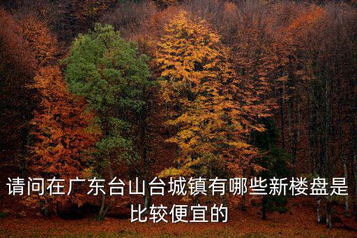 請問在廣東臺山臺城鎮有哪些新樓盤是比較便宜的