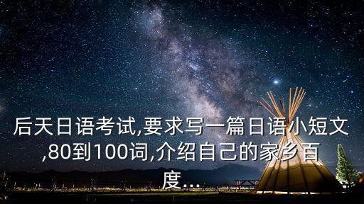 后天日語考試,要求寫一篇日語小短文,80到100詞,介紹自己的家鄉百度...