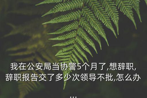 我在公安局當(dāng)協(xié)警5個月了,想辭職,辭職報告交了多少次領(lǐng)導(dǎo)不批,怎么辦...