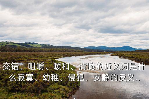 交錯、咀嚼、暖和、清脆的近義詞是什么寂寞、幼稚、侵犯、安靜的反義...