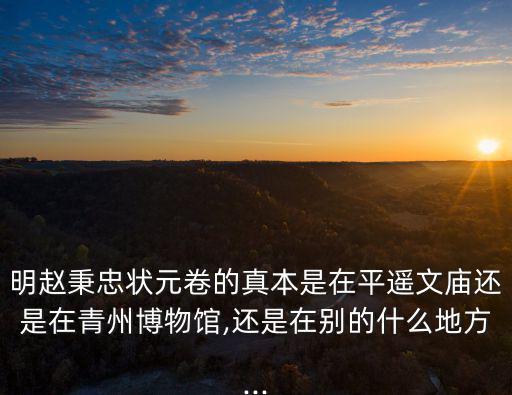 明趙秉忠狀元卷的真本是在平遙文廟還是在青州博物館,還是在別的什么地方...