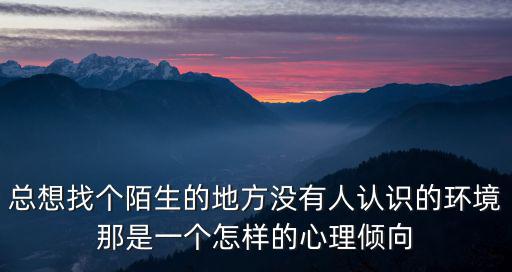 總想找個陌生的地方?jīng)]有人認識的環(huán)境那是一個怎樣的心理傾向