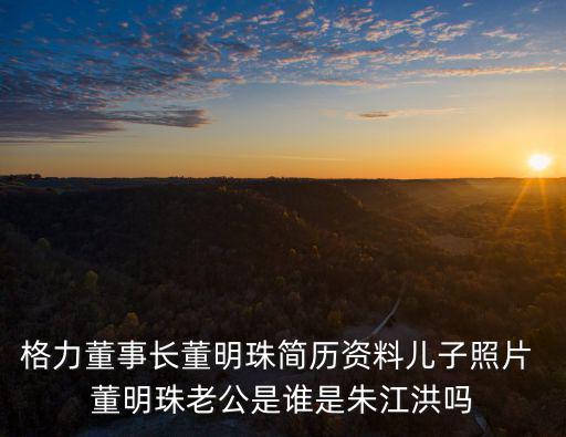 格力董事長(zhǎng)董明珠簡(jiǎn)歷資料兒子照片 董明珠老公是誰是朱江洪嗎