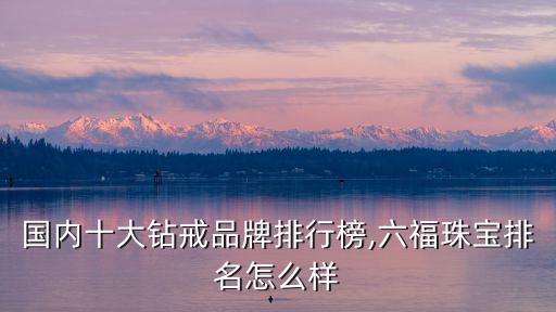 國內(nèi)十大鉆戒品牌排行榜,六福珠寶排名怎么樣