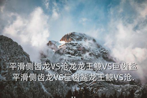 平滑側(cè)齒龍VS滄龍龍王鯨VS巨齒鯊平滑側(cè)齒龍VS巨齒鯊龍王鯨VS滄...