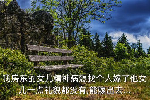 我房東的女兒精神病想找個人嫁了他女兒一點禮貌都沒有,能嫁出去...