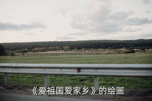 愛祖國的畫,《愛祖國愛家鄉》繪畫先要考慮代表性特色鮮明事物
