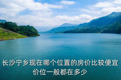 長沙寧鄉(xiāng)現(xiàn)在哪個(gè)位置的房價(jià)比較便宜價(jià)位一般都在多少