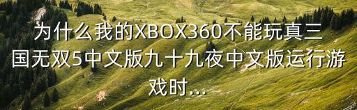 為什么我的XBOX360不能玩真三國(guó)無雙5中文版九十九夜中文版運(yùn)行游戲時(shí)...