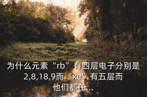 為什么元素“rb”有四層電子分別是2,8,18,9而“xe”有五層而他們都在...
