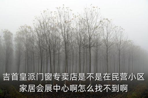吉首皇派門窗專賣店是不是在民營小區家居會展中心啊怎么找不到啊