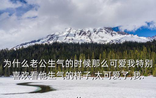 為什么老公生氣的時候那么可愛我特別喜歡看他生氣的樣子,太可愛了,我...