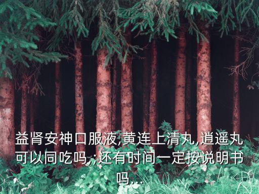 益腎安神口服液,黃連上清丸,逍遙丸可以同吃嗎,;還有時間一定按說明書嗎...