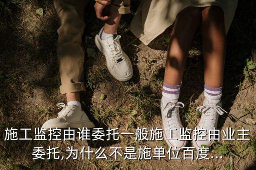 施工監控由誰委托一般施工監控由業主委托,為什么不是施單位百度...