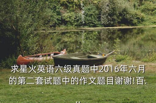 六級作文真題,求星火英語六級真題中第二套作文題目謝謝