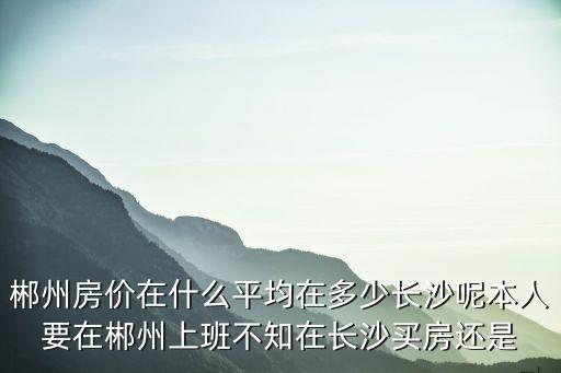 郴州哪個區房價最低知乎，郴州房價在什么平均在多少長沙呢本人要在郴州上班不知在長沙買房還是