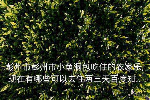 彭州市彭州市小魚洞包吃住的農家樂,現在有哪些可以去住兩三天百度知...