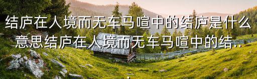 結廬在人境而無車馬喧中的結廬是什么意思結廬在人境而無車馬喧中的結...