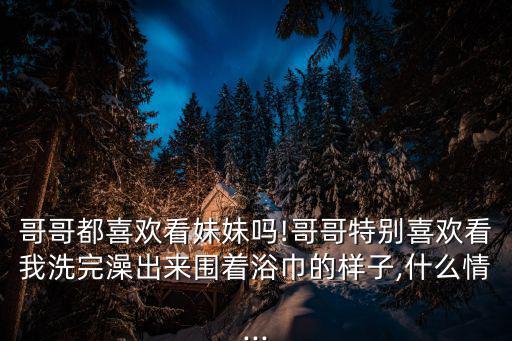 哥哥都喜歡看妹妹嗎!哥哥特別喜歡看我洗完澡出來圍著浴巾的樣子,什么情...