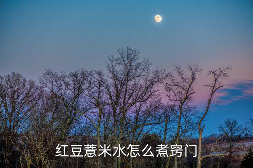 紅豆薏米水怎么煮,薏米紅豆粥怎么做好吃又好喝!