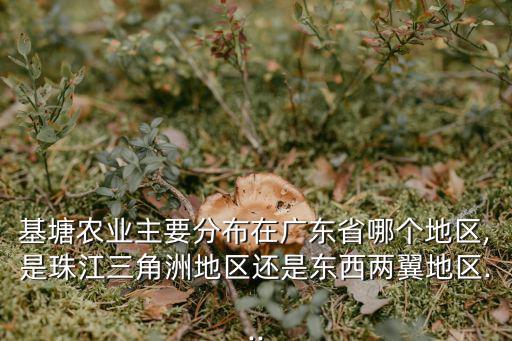 基塘農業(yè)主要分布在廣東省哪個地區(qū),是珠江三角洲地區(qū)還是東西兩翼地區(qū)...
