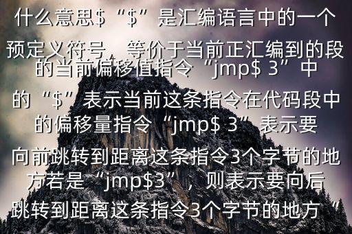 什么意思$“$”是匯編語言中的一個(gè)預(yù)定義符號(hào)，等價(jià)于當(dāng)前正匯編到的段的當(dāng)前偏移值指令“jmp$ 3”中的“$”表示當(dāng)前這條指令在代碼段中的偏移量指令“jmp$ 3”表示要向前跳轉(zhuǎn)到距離這條指令3個(gè)字節(jié)的地方若是“jmp$3”，則表示要向后跳轉(zhuǎn)到距離這條指令3個(gè)字節(jié)的地方“