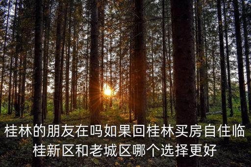 桂林的朋友在嗎如果回桂林買房自住臨桂新區(qū)和老城區(qū)哪個選擇更好