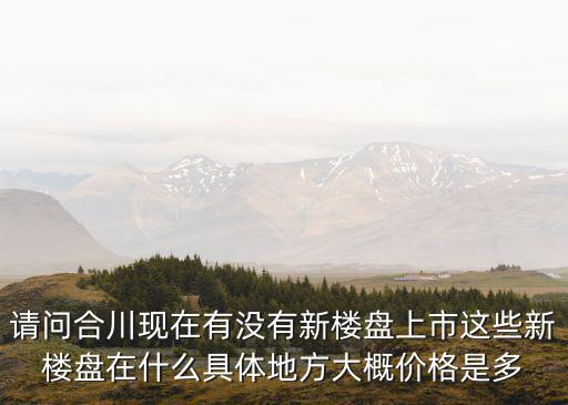 請問合川現(xiàn)在有沒有新樓盤上市這些新樓盤在什么具體地方大概價格是多