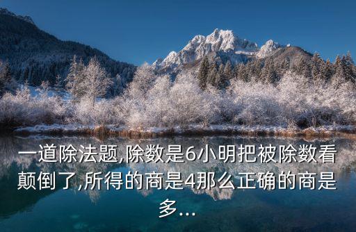 一道除法題,除數(shù)是6小明把被除數(shù)看顛倒了,所得的商是4那么正確的商是多...