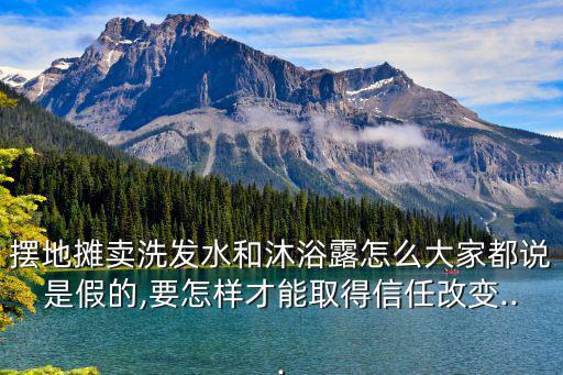 擺地攤賣洗發水和沐浴露怎么大家都說是假的,要怎樣才能取得信任改變...