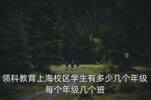 領科教育上海校區學生有多少幾個年級每個年級幾個班