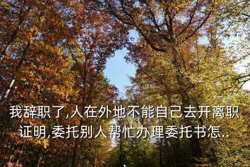 我辭職了,人在外地不能自己去開離職證明,委托別人幫忙辦理委托書怎...