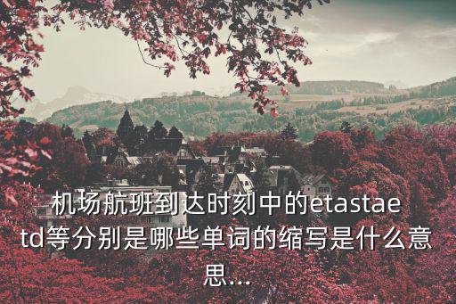 機(jī)場(chǎng)航班到達(dá)時(shí)刻中的etastaetd等分別是哪些單詞的縮寫(xiě)是什么意思...