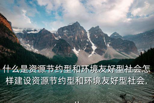 什么是資源節約型和環境友好型社會怎樣建設資源節約型和環境友好型社會...