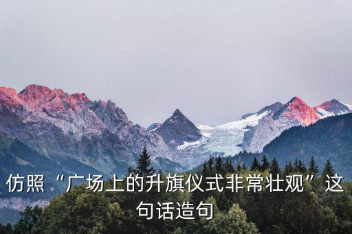 仿照“廣場上的升旗儀式非常壯觀”這句話造句