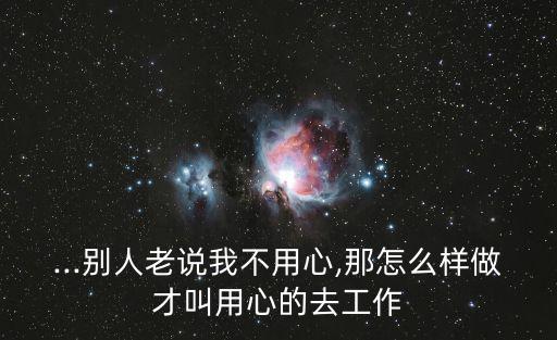 ...別人老說我不用心,那怎么樣做才叫用心的去工作