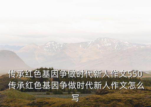 傳承紅色基因爭做時代新人作文550 傳承紅色基因爭做時代新人作文怎么寫