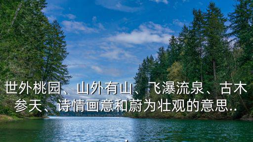 世外桃園、山外有山、飛瀑流泉、古木參天、詩情畫意和蔚為壯觀的意思...