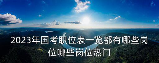2023年國考職位表一覽都有哪些崗位哪些崗位熱門