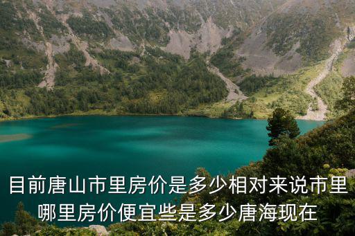 目前唐山市里房價是多少相對來說市里哪里房價便宜些是多少唐?，F在