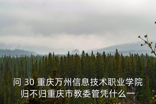問 30 重慶萬州信息技術職業學院歸不歸重慶市教委管憑什么一