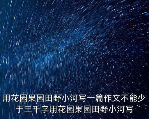 用花園果園田野小河寫一篇作文不能少于三千字用花園果園田野小河寫