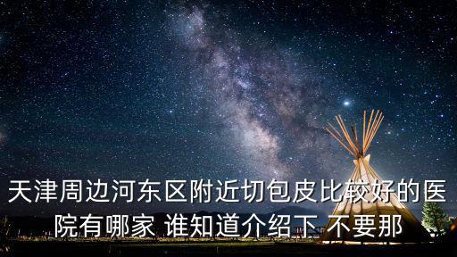 天津周邊河東區(qū)附近切包皮比較好的醫(yī)院有哪家 誰知道介紹下 不要那