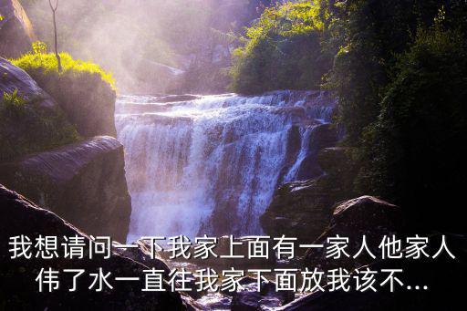 我想請問一下我家上面有一家人他家人偉了水一直往我家下面放我該不...