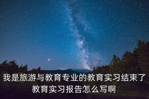 教育實習總結報告，我是旅游與教育專業的教育實習結束了教育實習報告怎么寫啊