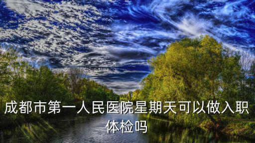 成都市第一人民醫院體檢科上班時間，成都一醫院下午上班時間