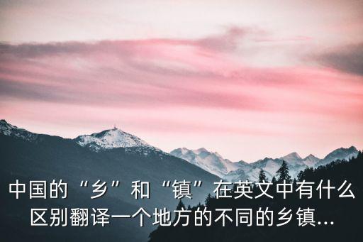 中國的“鄉”和“鎮”在英文中有什么區別翻譯一個地方的不同的鄉鎮...