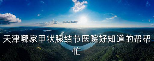 天津哪家甲狀腺結節醫院好知道的幫幫忙