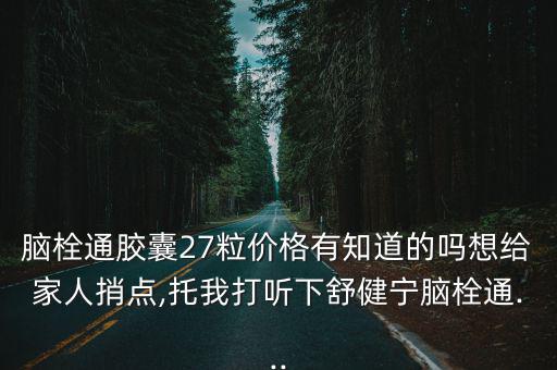 腦栓通膠囊27粒價格有知道的嗎想給家人捎點,托我打聽下舒健寧腦栓通...